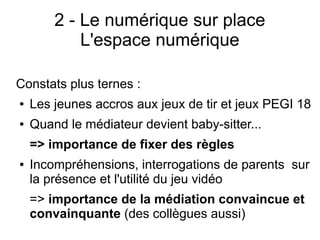 2 - Le numérique sur place
L'espace numérique
Constats plus ternes :
● Les jeunes accros aux jeux de tir et jeux PEGI 18
● Quand le médiateur devient baby-sitter...
=> importance de fixer des règles
● Incompréhensions, interrogations de parents sur
la présence et l'utilité du jeu vidéo
=> importance de la médiation convaincue et
convainquante (des collègues aussi)
 