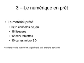 3 – Le numérique en prêt
● Le matériel prêté
● 5x2* consoles de jeu
● 18 liseuses
● 12 mini tablettes
● 10 cartes micro SD
* nombre doublé au bout d'1 an pour faire face à la forte demande.
 