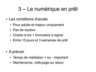 3 – Le numérique en prêt
● Les conditions d'accès
● Pour adulte et majeur uniquement
● Pas de caution
● Charte à lire + formulaire à signer
● Entre 15 jours et 3 semaines de prêt
● A prévoir
● Temps de médiation + ou - important
● Maintenance, nettoyage au retour
 