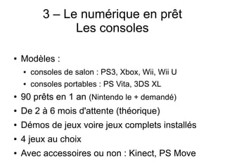 3 – Le numérique en prêt
Les consoles
● Modèles :
● consoles de salon : PS3, Xbox, Wii, Wii U
● consoles portables : PS Vita, 3DS XL
● 90 prêts en 1 an (Nintendo le + demandé)
● De 2 à 6 mois d'attente (théorique)
● Démos de jeux voire jeux complets installés
● 4 jeux au choix
● Avec accessoires ou non : Kinect, PS Move
 