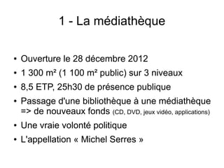 1 - La médiathèque
● Ouverture le 28 décembre 2012
● 1 300 m² (1 100 m² public) sur 3 niveaux
● 8,5 ETP, 25h30 de présence publique
● Passage d'une bibliothèque à une médiathèque
=> de nouveaux fonds (CD, DVD, jeux vidéo, applications)
● Une vraie volonté politique
● L'appellation « Michel Serres »
 