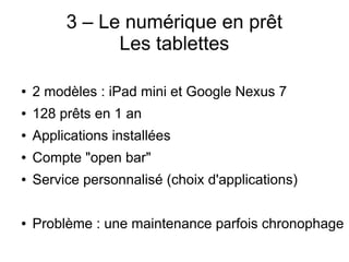 3 – Le numérique en prêt
Les tablettes
● 2 modèles : iPad mini et Google Nexus 7
● 128 prêts en 1 an
● Applications installées
● Compte "open bar"
● Service personnalisé (choix d'applications)
● Problème : une maintenance parfois chronophage
 