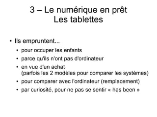 3 – Le numérique en prêt
Les tablettes
● Ils empruntent...
● pour occuper les enfants
● parce qu'ils n'ont pas d'ordinateur
● en vue d'un achat
(parfois les 2 modèles pour comparer les systèmes)
● pour comparer avec l'ordinateur (remplacement)
● par curiosité, pour ne pas se sentir « has been »
 