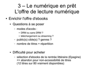 3 – Le numérique en prêt
L'offre de lecture numérique
● Enrichir l'offre d'ebooks
● Questions à se poser
– modes d'accès :
● DRM ou sans DRM ?
● téléchargement ou streaming ?
– public(s) cible(s) ? genres ?
– nombre de titres + répartition
● Difficulté pour acheter
– sélection d'ebooks de la rentrée littéraire (Epagine)
=> abandon pour non-accessibilité de titres
(12 titres sur 80 vraiment disponibles)
 