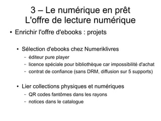 3 – Le numérique en prêt
L'offre de lecture numérique
● Enrichir l'offre d'ebooks : projets
● Sélection d'ebooks chez Numeriklivres
– éditeur pure player
– licence spéciale pour bibliothèque car impossibilité d'achat
– contrat de confiance (sans DRM, diffusion sur 5 supports)
● Lier collections physiques et numériques
– QR codes fantômes dans les rayons
– notices dans le catalogue
 