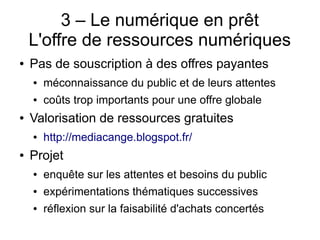 3 – Le numérique en prêt
L'offre de ressources numériques
● Pas de souscription à des offres payantes
● méconnaissance du public et de leurs attentes
● coûts trop importants pour une offre globale
● Valorisation de ressources gratuites
● http://mediacange.blogspot.fr/
● Projet
● enquête sur les attentes et besoins du public
● expérimentations thématiques successives
● réflexion sur la faisabilité d'achats concertés
 