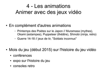 4 - Les animations
Animer avec des jeux vidéo
● En complément d'autres animations
– Printemps des Poètes sur le Japon // Muramasa (mythes),
Okami (estampes), Puppeteer (théâtre), Shinobi (ninja, retro)
– Guerre 14-18 // jeux de tir, "Soldats inconnus"
● Mois du jeu (début 2015) sur l'histoire du jeu vidéo
● conférences
● expo sur l'histoire du jeu
● consoles retro
 