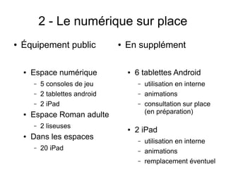 2 - Le numérique sur place
● Équipement public
● Espace numérique
– 5 consoles de jeu
– 2 tablettes android
– 2 iPad
● Espace Roman adulte
– 2 liseuses
● Dans les espaces
– 20 iPad
● En supplément
● 6 tablettes Android
– utilisation en interne
– animations
– consultation sur place
(en préparation)
● 2 iPad
– utilisation en interne
– animations
– remplacement éventuel
 