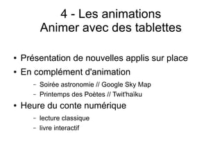 4 - Les animations
Animer avec des tablettes
● Présentation de nouvelles applis sur place
● En complément d'animation
– Soirée astronomie // Google Sky Map
– Printemps des Poètes // Twit'haïku
● Heure du conte numérique
– lecture classique
– livre interactif
 