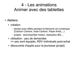 4 - Les animations
Animer avec des tablettes
● Ateliers
● création
– photos avec effets pendant la Semaine art numérique
(Cartoon Camera, Insta Cartoon, Paper Artist,...)
– projets : slow/stop/fast motion, réalisation BD,...
● utilisation : peu de demandes
=> peu sont équipés, RDV individuels post-achat
● découverte d'applis pour la jeunesse (projet)
 