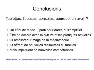 Conclusions
Tablettes, liseuses, consoles, pourquoi en avoir ?
● Un effet de mode… parti pour durer, et s'amplifier
● Être en accord avec la culture et les pratiques actuelles
● Ils améliorent l'image de la médiathèque
● Ils offrent de nouvelles ressources culturelles
● Mais impliquent de nouvelles compétences...
Neelie Kroes : « L’absence de compétences numériques est une nouvelle forme d’illettrisme »
 