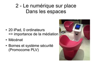 2 - Le numérique sur place
Dans les espaces
● 20 iPad, 0 ordinateurs
=> importance de la médiation
● Mécénat
● Bornes et système sécurité
(Promocome PLV)
 