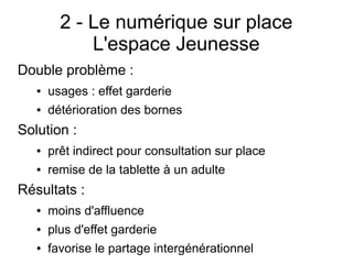 2 - Le numérique sur place
L'espace Jeunesse
Double problème :
● usages : effet garderie
● détérioration des bornes
Solution :
● prêt indirect pour consultation sur place
● remise de la tablette à un adulte
Résultats :
● moins d'affluence
● plus d'effet garderie
● favorise le partage intergénérationnel
 