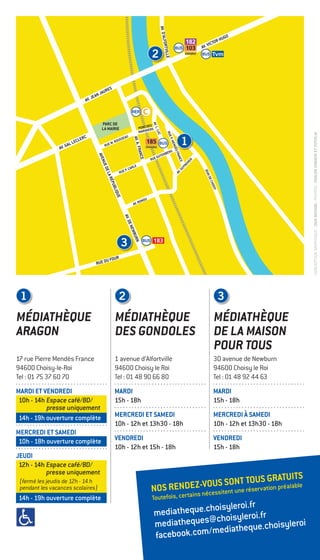 mediatheque.choisyleroi.fr
mediatheques@choisyleroi.fr
facebook.com/mediatheque.choisyleroi
CONCEPTIONGRAPHIQUE:DUODESIGN/PHOTOS:ODILONDIMIEIRETFOTOLIA
MÉDIATHÈQUE
ARAGON
17 rue Pierre Mendès France
94600 Choisy-le-Roi
Tel : 01 75 37 60 70
MARDI ET VENDREDI
10h - 14h Espace café/BD/
presse uniquement
14h - 19h ouverture complète
MERCREDI ET SAMEDI
10h - 18h ouverture complète
JEUDI
12h - 14h Espace café/BD/
presse uniquement
14h - 19h ouverture complète
MÉDIATHÈQUE
DES GONDOLES
1 avenue d’Alfortville
94600 Choisy le Roi
Tel : 01 48 90 66 80
MARDI
15h - 18h
MERCREDI ET SAMEDI
10h - 12h et 13h30 - 18h
VENDREDI
10h - 12h et 15h - 18h
MÉDIATHÈQUE
DE LA MAISON
POUR TOUS
30 avenue de Newburn
94600 Choisy le Roi
Tel : 01 48 92 44 63
MARDI
15h - 18h
MERCREDI À SAMEDI
10h - 12h et 13h30 - 18h
VENDREDI
15h - 18h
103
182
PARC DE
LA MAIRIE
RUE DU FOUR
RUE W. ROUSSEAU
RUE P. CARLE
RUE GUTENBERG
AV. RONDU
AV.GUYNEMER
PONT DES
MARINIERS
AV.L.LUC
QUAIDECHOISY
AV. JEAN JAURES
AV. VICTOR HUGO
AV. GAL LECLERC
AV.D’ALFORTVILLE
AV.DENEWBURN
AVENUEDELARÉPUBLIQUE
AV.A.FRANCE
RUEP.MENDÈSFRANCE
185
Choisybus
Choisybus
1
1
3
3
2
2
NOS RENDEZ-VOUS SONT TOUS GRATUITS
Toutefois, certains nécessitent une réservation préalable
(fermé les jeudis de 12h - 14 h
pendant les vacances scolaires)
 