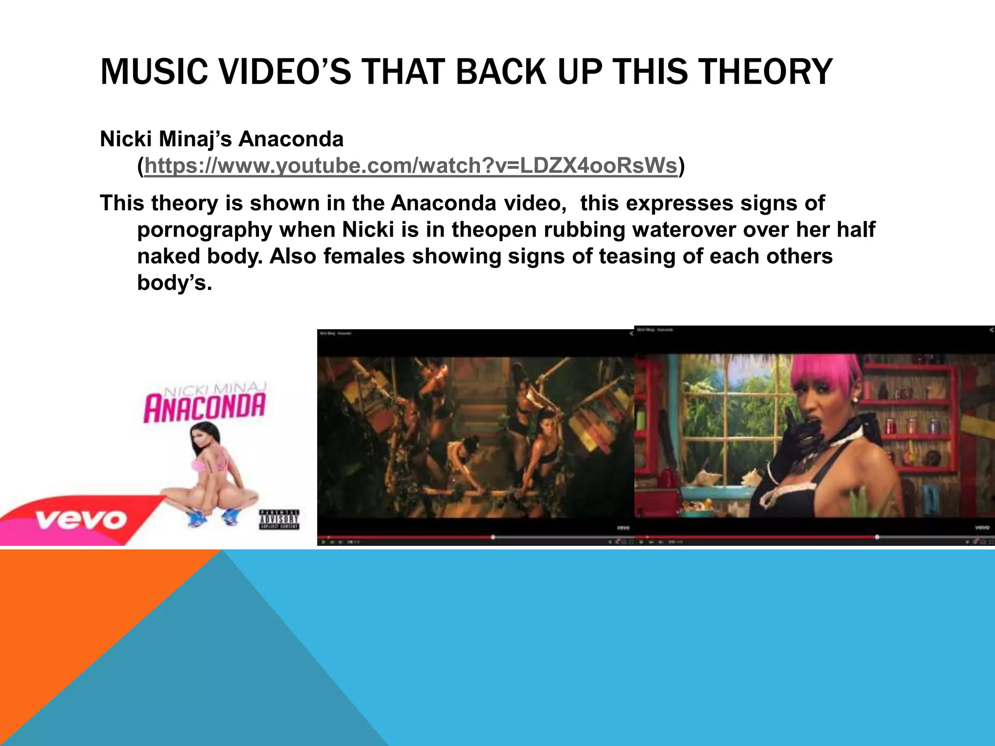 MUSIC VIDEO’S THAT BACK UP THIS THEORY
Nicki Minaj’s Anaconda
(https://www.youtube.com/watch?v=LDZX4ooRsWs)
This theory is shown in the Anaconda video, this expresses signs of
pornography when Nicki is in theopen rubbing waterover over her half
naked body. Also females showing signs of teasing of each others
body’s.
 
