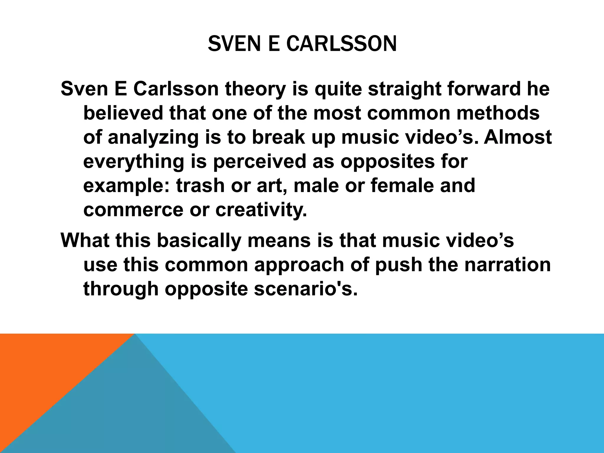 SVEN E CARLSSON
Sven E Carlsson theory is quite straight forward he
believed that one of the most common methods
of analyzing is to break up music video’s. Almost
everything is perceived as opposites for
example: trash or art, male or female and
commerce or creativity.
What this basically means is that music video’s
use this common approach of push the narration
through opposite scenario's.
 