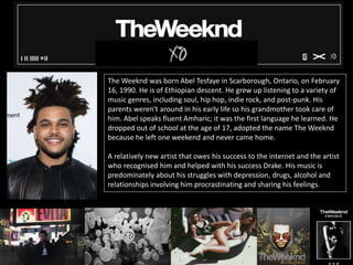 The Weeknd was born Abel Tesfaye in Scarborough, Ontario, on February
16, 1990. He is of Ethiopian descent. He grew up listening to a variety of
music genres, including soul, hip hop, indie rock, and post-punk. His
parents weren't around in his early life so his grandmother took care of
him. Abel speaks fluent Amharic; it was the first language he learned. He
dropped out of school at the age of 17, adopted the name The Weeknd
because he left one weekend and never came home.
A relatively new artist that owes his success to the internet and the artist
who recognised him and helped with his success Drake. His music is
predominately about his struggles with depression, drugs, alcohol and
relationships involving him procrastinating and sharing his feelings.
 