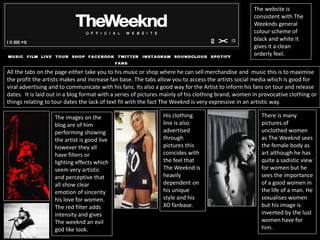 The website is
consistent with The
Weeknds general
colour scheme of
black and white it
gives it a clean
orderly feel.
All the tabs on the page either take you to his music or shop where he can sell merchandise and music this is to maximise
the profit the artists makes and increase fan base. The tabs allow you to access the artists social media which is good for
viral advertising and to communicate with his fans. Its also a good way for the Artist to inform his fans on tour and release
dates. It is laid out in a blog format with a series of pictures mainly of his clothing brand, women in provocative clothing or
things relating to tour dates the lack of text fit with the fact The Weeknd is very expressive in an artistic way.
The images on the
blog are of him
performing showing
the artist is good live
however they all
have filters or
lighting effects which
seem very artistic
and perceptive that
all show clear
emotion of sincerity
his love for women.
The red filter adds
intensity and gives
The weeknd an evil
god like look.
His clothing
line is also
advertised
through
pictures this
coincides with
the feel that
The Weeknd is
heavily
dependent on
his unique
style and his
XO fanbase.
There is many
pictures of
unclothed women
as The Weeknd sees
the female body as
art although he has
quite a sadistic view
for women but he
sees the importance
of a good women in
the life of a man. He
sexualises women
but his image is
invented by the lust
women have for
him.
 