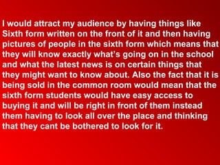 I would attract my audience by having things like
Sixth form written on the front of it and then having
pictures of people in the sixth form which means that
they will know exactly what’s going on in the school
and what the latest news is on certain things that
they might want to know about. Also the fact that it is
being sold in the common room would mean that the
sixth form students would have easy access to
buying it and will be right in front of them instead
them having to look all over the place and thinking
that they cant be bothered to look for it.
 