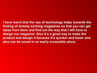 I have learnt that the use of technology helps towards the
finding of already existing magazines so that you can get
ideas from them and find out the way that I will have to
design my magazine. Also it’s a good way to make the
product and design it because it’s quicker and faster and
also can be saved in an easily accessible place.
 