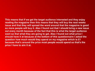This means that if we get the target audience interested and they enjoy
reading the magazine then this means that they will buy the next weeks
issue and that they will spread the word around that the magazine is good
so more people will buy it. Also I found out that I should bring a new issue
out every month because of the fact that this is what the target audience
want so that what they are going to get. Also I found out what price I
should have it at because at the bottom of this questionnaire I asked the
question how much would they spend on my magazine which is £1
because that’s around the price most people would spend so that's the
price I have to aim it at.
 