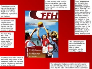 A clear heading in the top right
                                      hand corner shows the school
                                      name and the use of the red on
This picture could be                 white makes it eye catching and
representing a recent                 stand out.
school event (sports
day) It could also be
advertising to people to
join the team.

The cover line says
congratulations
students this gives
the idea that this
article relates to a
success in sports

The main thing
that I have
noticed is that
there's no school
logo or badge                                                            This subheading says
which is the only                                                        what could be seen as
negative about                                                           the school slogan.
this design.                                                             Also its colour
                                                                         coordinated with the
                                                                         rest of the magazine



This little bubble at the bottom is
the easiest thing to read on the
hole which means that this must
be what the designer wants you
                                             The red used in the banner and the text is the same
to focus on the most.
                                             colour text that the students are wearing so this must
                                             mean that this is the colour of there school uniform too
 