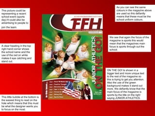 As you can see the same
This picture could be                         colours in the magazine above
representing a recent                         are used so this defiantly
school event (sports                          means that these must be the
day) It could also be                         school uniform colours.
advertising to people to
join the team.


                                        We see that again the focus of the
                                        magazine is sports this would
                                        mean that the magazines main
A clear heading in the top              focus is sports through out the
right hand corner shows                 school.
the school name and the
use of the red on white
makes it eye catching and
stand out.


                                      ON THE GO! Is shown in a
                                      bigger text and more unique text
                                      to the rest of the magazine so
                                      this is trying to get you attention.
                                      Also the use of the green
                                      background makes it stand out
                                      more. We defiantly know that the
                                      main focus of the magazine is
                                      sports by the title on the right
This little bubble at the bottom is   saying JUNIOR ATHLETICS.
the easiest thing to read on the
hole which means that this must
be what the designer wants you
to focus on the most.
 