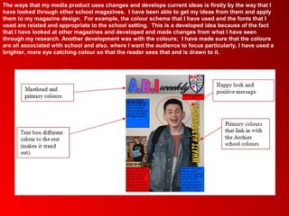 The ways that my media product uses changes and develops current ideas is firstly by the way that I
have looked through other school magazines. I have been able to get my ideas from them and apply
them to my magazine design. For example, the colour scheme that I have used and the fonts that I
used are related and appropriate to the school setting. This is a developed idea because of the fact
that I have looked at other magazines and developed and made changes from what I have seen
through my research. Another development was with the colours; I have made sure that the colours
are all associated with school and also, where I want the audience to focus particularly, I have used a
brighter, more eye catching colour so that the reader sees that and is drawn to it.
 