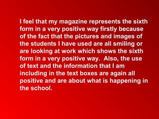 I feel that my magazine represents the sixth
form in a very positive way firstly because
of the fact that the pictures and images of
the students I have used are all smiling or
are looking at work which shows the sixth
form in a very positive way. Also, the use
of text and the information that I am
including in the text boxes are again all
positive and are about what is happening in
the school.
 