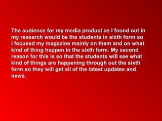 The audience for my media product as I found out in
my research would be the students in sixth form so
I focused my magazine mainly on them and on what
kind of thing happen in the sixth form. My second
reason for this is so that the students will see what
kind of things are happening through out the sixth
form so they will get all of the latest updates and
news.
 