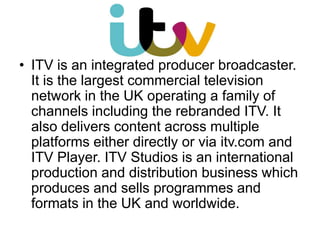 • ITV is an integrated producer broadcaster.
It is the largest commercial television
network in the UK operating a family of
channels including the rebranded ITV. It
also delivers content across multiple
platforms either directly or via itv.com and
ITV Player. ITV Studios is an international
production and distribution business which
produces and sells programmes and
formats in the UK and worldwide.

 