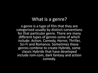 What is a genre?
   A genre is a type of film that they are
categorised usually by distinct conventions
  for that particular genre. There are many
   different types of genres some of which
  include: Action, Comedy, Horror, Thriller,
    Sci-Fi and Romance. Sometimes these
  genres combine to create Hybrids, some
     classic Hybrids that have developed
 include rom-com, dark fantasy and action
                   comedy.
 