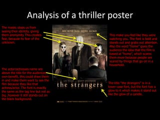 Analysis of a thriller poster
The masks stops us from
seeing their identity, giving
them anonymity This creates             This make you feel like they were
fear, because its fear of the           watching you. The font is bold and
unknown.                                stands out and grabs out attention.
                                        Also the word “home” gives the
                                        audience the idea that the film is
                                        based at “home”, which scares
                                        them more because people are
                                        scared by things that go on in a
                                        household.
The actor/actresses name are
above the title for the audiences
own benefit, this could draw them
in and make them want to see the
film because they like that             The title “the strangers” is in a
actress/actor. The font is exactly      lower case font, but the font has a
the same as the tag line but not as     glow to it which makes it stand out
big ,however it still stands out on     like the glow of a candle.
the black background.
 