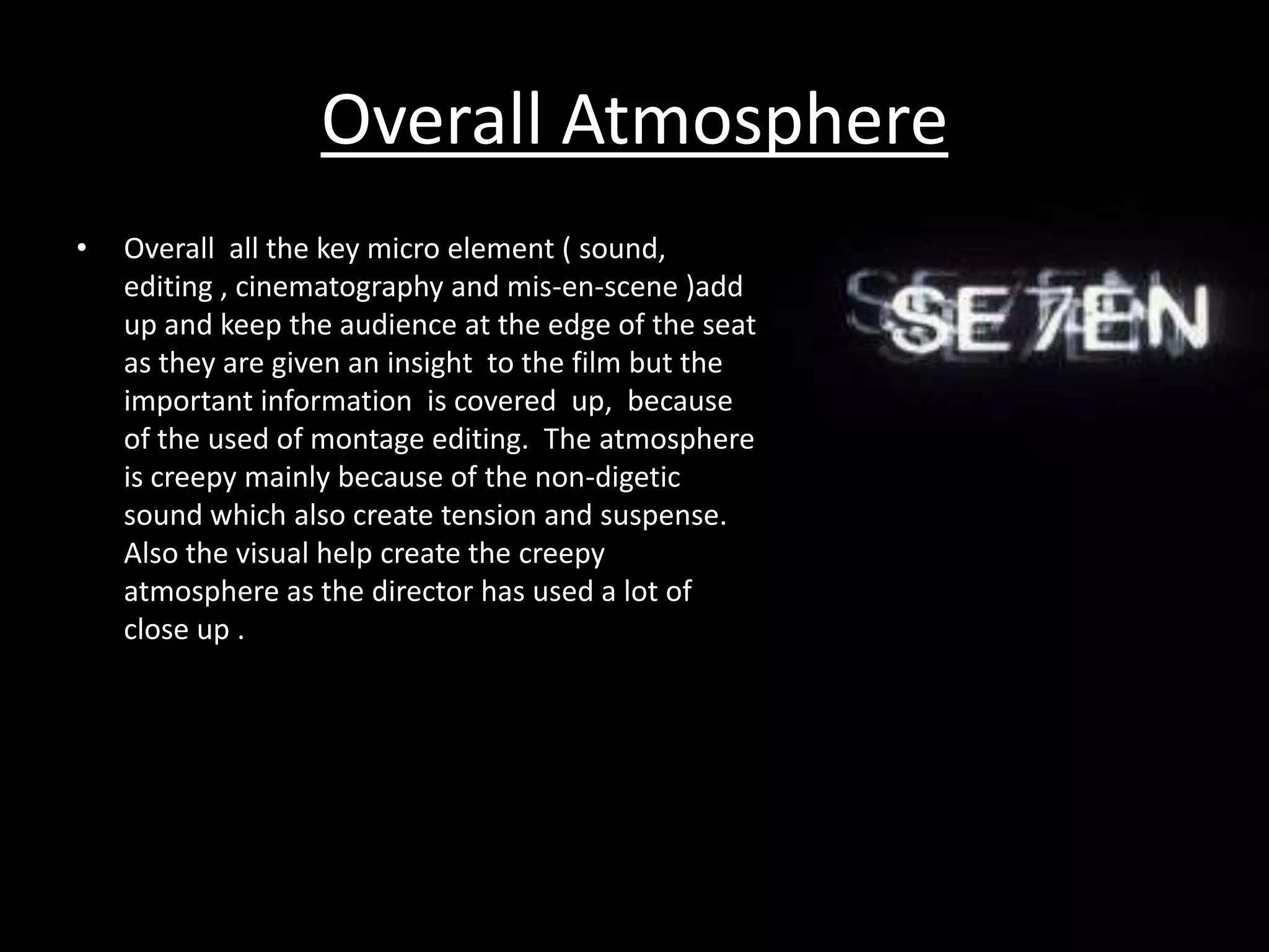Overall Atmosphere
•   Overall all the key micro element ( sound,
    editing , cinematography and mis-en-scene )add
    up and keep the audience at the edge of the seat
    as they are given an insight to the film but the
    important information is covered up, because
    of the used of montage editing. The atmosphere
    is creepy mainly because of the non-digetic
    sound which also create tension and suspense.
    Also the visual help create the creepy
    atmosphere as the director has used a lot of
    close up .
 