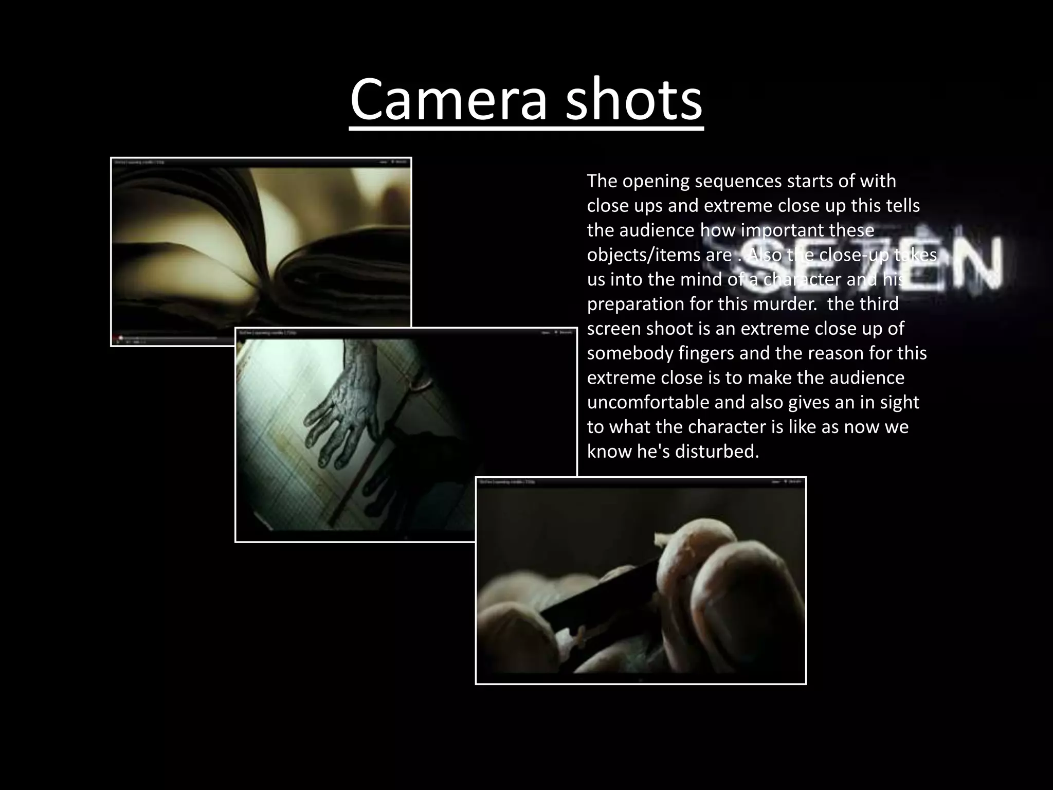 Camera shots
        The opening sequences starts of with
        close ups and extreme close up this tells
        the audience how important these
        objects/items are . Also the close-up takes
        us into the mind of a character and his
        preparation for this murder. the third
        screen shoot is an extreme close up of
        somebody fingers and the reason for this
        extreme close is to make the audience
        uncomfortable and also gives an in sight
        to what the character is like as now we
        know he's disturbed.
 