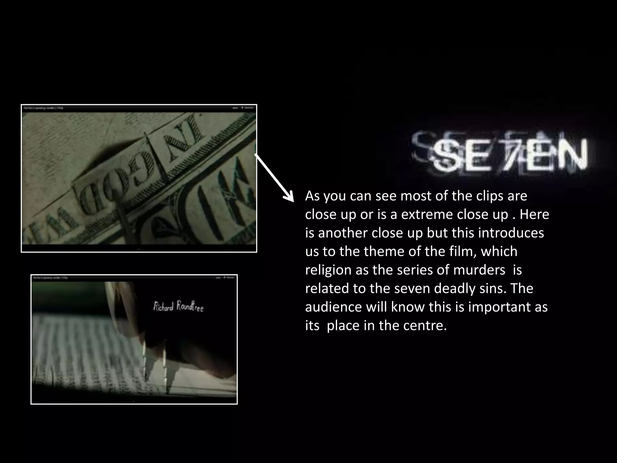 As you can see most of the clips are
close up or is a extreme close up . Here
is another close up but this introduces
us to the theme of the film, which
religion as the series of murders is
related to the seven deadly sins. The
audience will know this is important as
its place in the centre.
 