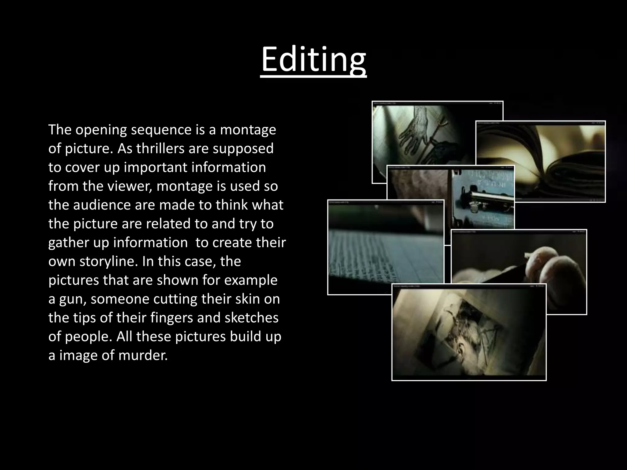 Editing
The opening sequence is a montage
of picture. As thrillers are supposed
to cover up important information
from the viewer, montage is used so
the audience are made to think what
the picture are related to and try to
gather up information to create their
own storyline. In this case, the
pictures that are shown for example
a gun, someone cutting their skin on
the tips of their fingers and sketches
of people. All these pictures build up
a image of murder.
 