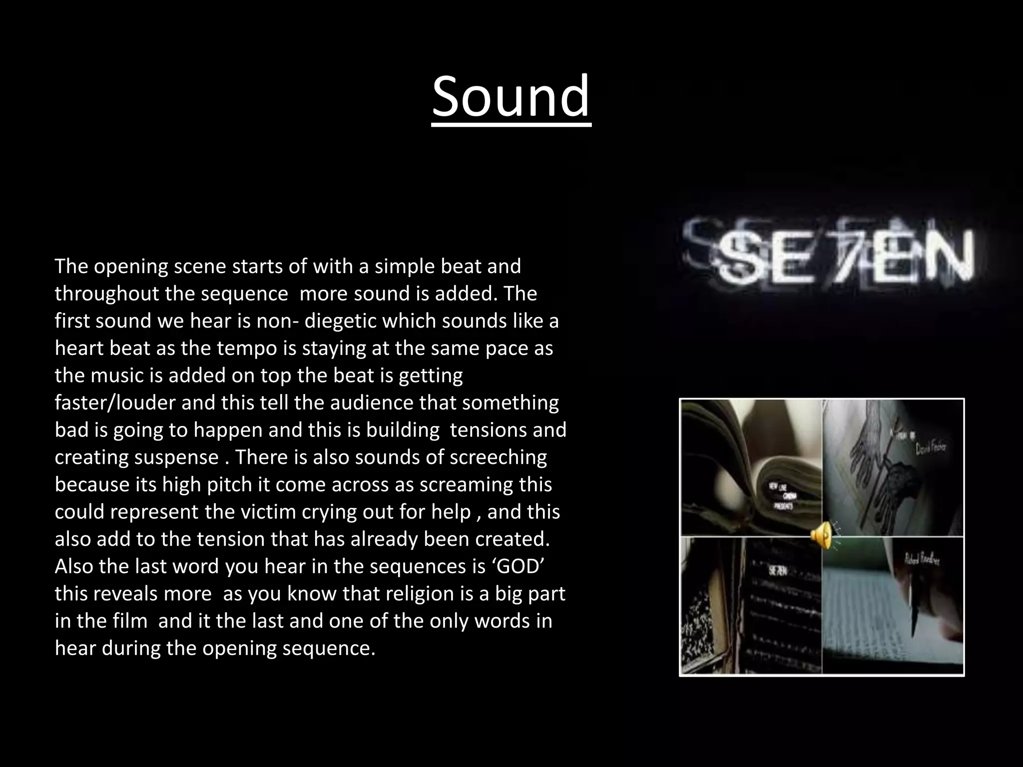 Sound

The opening scene starts of with a simple beat and
throughout the sequence more sound is added. The
first sound we hear is non- diegetic which sounds like a
heart beat as the tempo is staying at the same pace as
the music is added on top the beat is getting
faster/louder and this tell the audience that something
bad is going to happen and this is building tensions and
creating suspense . There is also sounds of screeching
because its high pitch it come across as screaming this
could represent the victim crying out for help , and this
also add to the tension that has already been created.
Also the last word you hear in the sequences is ‘GOD’
this reveals more as you know that religion is a big part
in the film and it the last and one of the only words in
hear during the opening sequence.
 