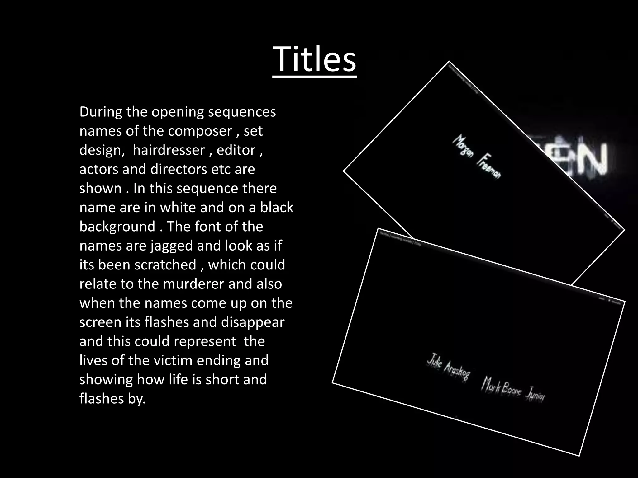 Titles
During the opening sequences
names of the composer , set
design, hairdresser , editor ,
actors and directors etc are
shown . In this sequence there
name are in white and on a black
background . The font of the
names are jagged and look as if
its been scratched , which could
relate to the murderer and also
when the names come up on the
screen its flashes and disappear
and this could represent the
lives of the victim ending and
showing how life is short and
flashes by.
 