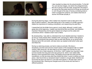 I also inputted my ideas into the actual storyline. To the left
                                   You can see two images, one where the antagonist looks
                                   like she is going to kiss the male, except then she doesn’t.
                                   as a group we discussed what kind of things we should put
                                   in, but I thought of the idea of having contrasting shots in
                                   order to engage the audience, and realise what kind of
                                   women the female actually is.



During the planning stage, I didn’t realise how important it was to take part in this
type of distinct research . Now after taking part in the creation of a thriller opening I
realise the importance of creating a storyboard, and researching into past films.

I researched into the thriller horror genre in much detail, although I couldn’t quite
grasp why at the beginning. I realise now that all the films are similar, and therefore
important. Researching into the genre helped me to figure out the codes and
conventions which I needed to learn how to follow.

By storyboarding, I was able to understand how much detailed planning I needed to
go into so I knew exactly what I needed to film, how long for, where it was going to
go etc. The storyboard was going to help me with both filming, so our group knew
what we had to film and when, and also when we needed to edit which order each
shot fitted into.

During our planning process, we had to make an animatic. We drew a
storyboard, and then took pictures of each section of the storyboard with our digital
camera. After doing this, we were able to put the images into Premier Pro and
create them into a video sequence. At the time, I didn’t realise how important it was
to know exactly how long each shot was going to be, which I now realise after
filming is more important that it looks. We played around with the shots and the
transactions, so that we knew what they looked like when it came to editing our final
piece. I also found that our storyboard wasn’t created in enough detail, therefore we
found that we had to go back to it, and add more pieces in. We also didn’t stick to
the storyboard fully, meaning we changed some of the shots and had them in
different positions.
 