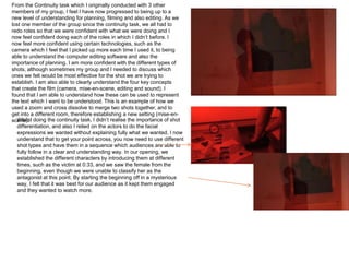 From the Continuity task which I originally conducted with 3 other
members of my group, I feel I have now progressed to being up to a
new level of understanding for planning, filming and also editing. As we
lost one member of the group since the continuity task, we all had to
redo roles so that we were confident with what we were doing and I
now feel confident doing each of the roles in which I didn’t before. I
now feel more confident using certain technologies, such as the
camera which I feel that I picked up more each time I used it, to being
able to understand the computer editing software and also the
importance of planning. I am more confident with the different types of
shots, although sometimes my group and I needed to discuss which
ones we felt would be most effective for the shot we are trying to
establish. I am also able to clearly understand the four key concepts
that create the film (camera, mise-en-scene, editing and sound). I
found that I am able to understand how these can be used to represent
the text which I want to be understood. This is an example of how we
used a zoom and cross dissolve to merge two shots together, and to
get into a different room, therefore establishing a new setting (mise-en-
scene). doing the continuity task, I didn’t realise the importance of shot
  Whilst
  differentiation, and also I relied on the actors to do the facial
  expressions we wanted without explaining fully what we wanted. I now
  understand that to get your point across, you now need to use different
  shot types and have them in a sequence which audiences are able to
  fully follow in a clear and understanding way. In our opening, we
  established the different characters by introducing them at different
  times, such as the victim at 0:33, and we saw the female from the
  beginning, even though we were unable to classify her as the
  antagonist at this point. By starting the beginning off in a mysterious
  way, I felt that it was best for our audience as it kept them engaged
  and they wanted to watch more.
 