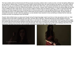The main problem which we faced during the filming process was being unable to take a continuous shot, and also the lighting differences.
As we filmed on different days, sometimes we were unable to get the lamps which we used throughout the opening. This made it difficult
and that’s why you can sometimes see a darker light within the film than other times. (see pictures below)Our aim at the beginning of the
task was to use flashes to show two different personalities of the women, however after reviewing this during the editing stage we saw that
it was muddled and didn’t make sense, and so we were unable to achieve what we wanted to achieve. In order to overcome both these
problems, we firstly changed the shots, shortening them so that you weren’t able to see the lighting difference so easily. Secondly, we
rearranged the shots in the editing stage so that it made sense and the audience could follow the storyline easily. We also decided to
change the fact which we didn’t want any speaking in, as we decided it was important to have something to indicate that the male was
innocent and didn’t do anything to harm the female.

Overall, I feel confident about our piece even though during the beginning stage I wasn’t sure how our idea was going to work out. I feel
confident that we were able to establish the main task, and were able to fulfil this. I feel that although we made mistakes during the
preliminary task (such as we didn’t establish the right shots, or we broke the 180 degree rule. the standard of both filming, camera angles
and original idea have both become apparent that they have improved since conducting the continuity task. This meant that we were able
to suit our audience a lot more than we were during the first task. This makes me believe that our film could challenge other films of the
same genre, and also bring around a new convention of the female being the killer, rather than the male.
 