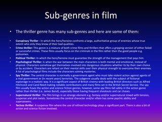 Sub-genres in film
• The thriller genre has many sub-genres and here are some of them:
•   Conspiracy Thriller - In which the hero/heroine confronts a large, authoritative group of enemies whose true
    extent who only they know of their bad qualities.
•   Crime thriller: This genre is a mixture of both crime films and thrillers that offers a gripping version of either failed
    or successful crimes. These films usually focus on the criminals in the film rather then the good people e.g.
    policemen.
•   Political Thriller: In which the hero/heroine must guarantee the strength of the management that pays him.
•   Psychological Thriller: Is when the war between the main characters is both mental and emotional, instead of
    physical. Characters somehow get themselves involved into dangerous situations whether its by their own choice
    or by accident. Characters are reliant on their mental skills over their physical strength to overcome their enemies.
    A lot of psychological films include the characters solving mysteries.
•   Spy Thriller: The central character is normally a government agent who must take violent action against agents of
    a rival government or (in recent years) terrorists. The subgenre usually deals with the subject of fictional
    espionage in a realistic way. It is a significant aspect of British cinema with leading British directors such as Alfred
    Hitchcock and Carol Reed making notable contributions and many films set in the British Secret Service. The spy
    film usually fuses the action and science fiction genres, however, some spy films fall safely in the action genre
    rather than thriller (i.e. James Bond), especially those having frequent shootouts and car chases.
•   Supernatural thriller: The film brings in an strange element e.g. fantasy and/or supernatural mixed with tension,
    suspense and plot twists. Sometimes the central character and/or villain has some psychic ability and
    superpowers.
•   Techno thriller: A suspense film where the use of refined technology plays a significant part. There is also a bit of
    action and science fiction involved.
 