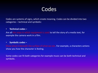 Codes
Codes are systems of signs, which create meaning. Codes can be divided into two
categories – technical and symbolic:

• Technical codes –
Are all the ways in which equipment is used to tell the story of a media text, for
example the camera work in a film.

• Symbolic codes –
Show what is beneath the surface of what we see. For example, a characters actions
show you how the character is feeling.

Some codes can fit both categories for example music can be both technical and
symbolic.
 