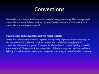 Convections
Convections are the generally accepted ways of doing something. There are general
conventions in any medium, such as the interviewee quotes in a print article, but
conventions are also genre specific.



How do codes and convections apply in media studies?
Codes and convections are used together in any study of genre – it is not enough to
discuss a technical code used such as camera work, without saying how it is
conventionally used in a genre. For example, the technical code of lighting is used in
some way in all film genres. It is a convention of the horror genre that side and back
lighting is used to create mystery and suspense – an integral part of any horror movie.
 