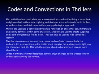 Codes and Convections in Thrillers
Also in thrillers black and white are also conventions used as they bring a more dark
and gloomy feel to the movie. Lighting and shadows are emphasised a lot in thrillers
as well as mirrors and stairs due to the more psychological approach.
Mirrors are used are a convection by using a reflection of ones inner self, mirrors can
also signify darkness within some characters. Shadows are used to create suspense
and a sort of mysterious feel to a film. They can also be used to hide someone's
identity.
Flashbacks can create a sense of time, space and confusion to complicate the
audience. It’s a convection used in thrillers so it can give the audience an insight into
the characters past life. This tells them more about a character as it reveals more
about them.
Codes in thrillers are often fast paced camera angle changes as this creates tension
and suspense among the viewers.
 