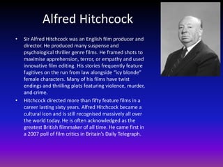 Alfred Hitchcock
•   Sir Alfred Hitchcock was an English film producer and
    director. He produced many suspense and
    psychological thriller genre films. He framed shots to
    maximise apprehension, terror, or empathy and used
    innovative film editing. His stories frequently feature
    fugitives on the run from law alongside “icy blonde”
    female characters. Many of his films have twist
    endings and thrilling plots featuring violence, murder,
    and crime.
•   Hitchcock directed more than fifty feature films in a
    career lasting sixty years. Alfred Hitchcock became a
    cultural icon and is still recognised massively all over
    the world today. He is often acknowledged as the
    greatest British filmmaker of all time. He came first in
    a 2007 poll of film critics in Britain’s Daily Telegraph.
 