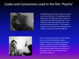Codes and Convections used in the film ‘Psycho’

                         This lighting in this picture makes the scene
                         much more effective. The lighting coming
                         down from the right top corner makes us
                         not able to see the characters face. This is
                         hiding the characters identity from us so
                         we cannot know who he is. This makes it
                         scarier as it is the fear of the unknown and
                         creates a suspense with the audience.




                        This is a picture taken from the film Psycho.
                        As you can see the shadow creates a
                        massive effect on the audience because it
                        creates a suspense of who is killing the
                        main character and why. It also hides the
                        killers identity which has the audience on
                        the edge of their seats itching to know
                        who the murderer is.
 
