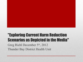 "Exploring Current Harm Reduction
Scenarios as Depicted in the Media"
Greg Riehl December 5th, 2012
Thunder Bay District Health Unit
 