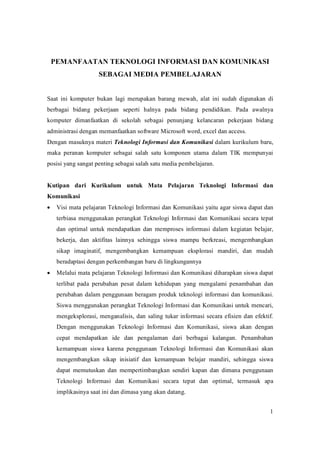 PEMANFAATANTEKNOLOGIINFORMASIDANKOMUNIKASI
                     SEBAGAIMEDIAPEMBELAJARAN


Saat ini komputer bukan lagi merupakan barang mewah, alat ini sudah digunakan di
berbagai bidang pekerjaan seperti halnya pada bidang pendidikan. Pada awalnya
komputer dimanfaatkan di sekolah sebagai penunjang kelancaran pekerjaan bidang
administrasidenganmemanfaatkansoftwareMicrosoftword,exceldanaccess.
DenganmasuknyamateriTeknologiInformasidanKomunikasidalamkurikulumbaru,
maka peranan komputer sebagai salah satu komponen utama dalam TIK mempunyai
posisiyangsangatpentingsebagaisalahsatumediapembelajaran.


Kutipan dari Kurikulum untuk Mata Pelajaran Teknologi Informasi dan
Komunikasi
· VisimatapelajaranTeknologiInformasidanKomunikasiyaituagarsiswadapatdan
   terbiasa menggunakan perangkat Teknologi Informasi dan Komunikasi secara tepat
   dan optimal untuk mendapatkan dan memproses informasi dalam kegiatan belajar,
   bekerja, dan aktifitas lainnya sehingga siswa mampu berkreasi, mengembangkan
   sikap imaginatif, mengembangkan kemampuan eksplorasi mandiri, dan mudah
   beradaptasidenganperkembanganbarudilingkungannya
· MelaluimatapelajaranTeknologiInformasidanKomunikasidiharapkansiswadapat
   terlibat pada perubahan pesat dalam kehidupan yang mengalami penambahan dan
   perubahan dalampenggunaanberagamprodukteknologi informasi dan komunikasi.
   SiswamenggunakanperangkatTeknologiInformasidanKomunikasiuntukmencari,
   mengeksplorasi, menganalisis, dan saling tukar informasi secara efisiendan efektif.
   Dengan menggunakan Teknologi Informasi dan Komunikasi, siswa akan dengan
   cepat mendapatkan ide dan pengalaman dari berbagai kalangan. Penambahan
   kemampuan siswa karena penggunaan Teknologi Informasi dan Komunikasi akan
   mengembangkan sikap inisiatif dan kemampuan belajar mandiri, sehingga siswa
   dapat memutuskan dan mempertimbangkan sendiri kapan dan dimana penggunaan
   Teknologi Informasi dan Komunikasi secara tepat dan optimal, termasuk apa
   implikasinyasaatinidandimasayangakandatang.


                                                                                              1
 
